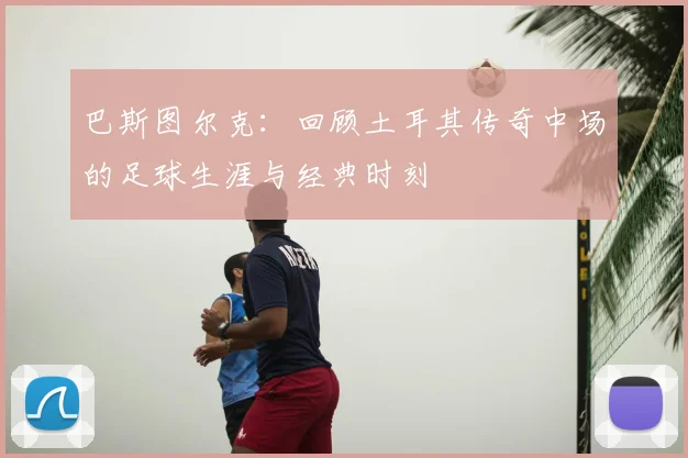 巴斯图尔克：回顾土耳其传奇中场的足球生涯与经典时刻