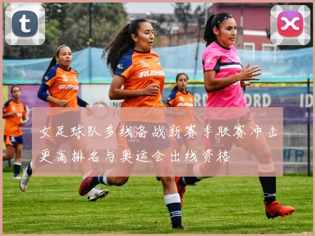 女足球队多线备战新赛季联赛冲击更高排名与奥运会出线资格