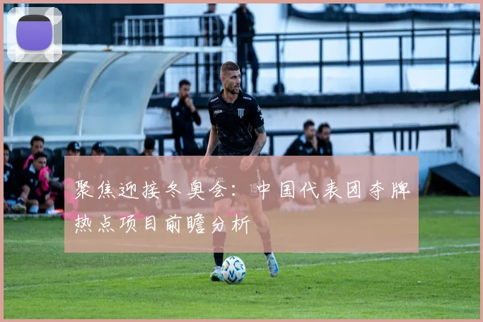 聚焦迎接冬奥会：中国代表团夺牌热点项目前瞻分析