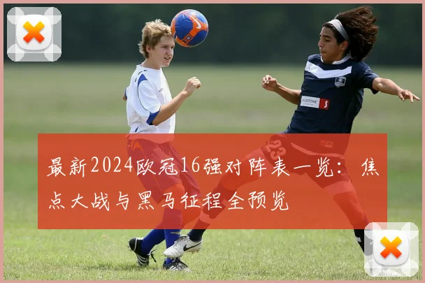 最新2024欧冠16强对阵表一览：焦点大战与黑马征程全预览