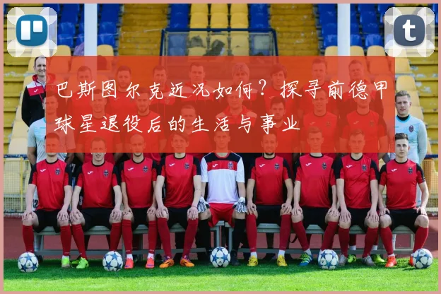 巴斯图尔克近况如何？探寻前德甲球星退役后的生活与事业