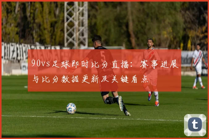 90vs足球即时比分直播：赛事进展与比分数据更新及关键看点