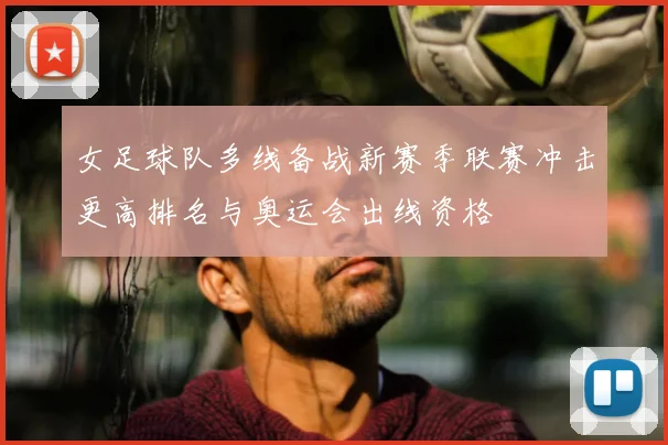 女足球队多线备战新赛季联赛冲击更高排名与奥运会出线资格