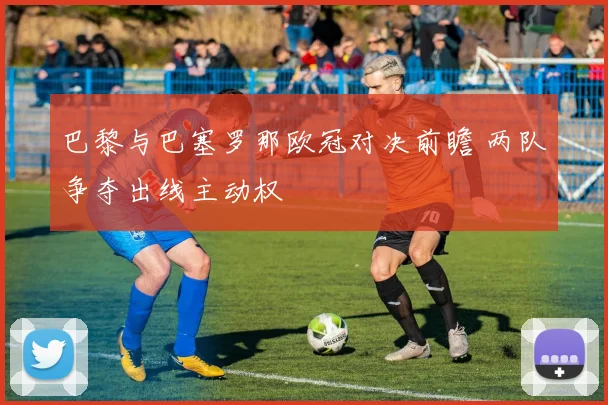 巴黎与巴塞罗那欧冠对决前瞻 两队争夺出线主动权